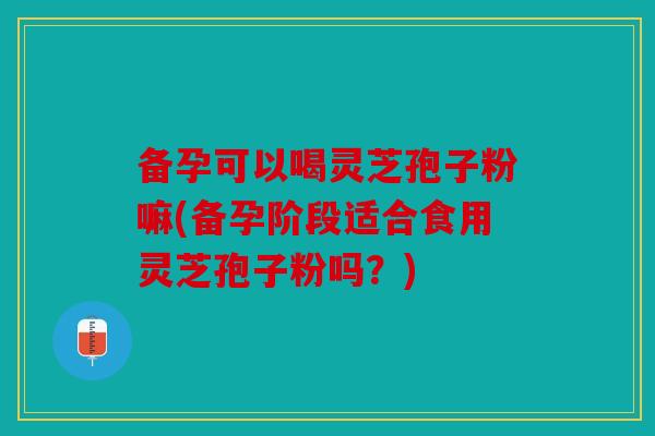 备孕可以喝灵芝孢子粉嘛(备孕阶段适合食用灵芝孢子粉吗？)