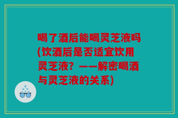 喝了酒后能喝灵芝液吗(饮酒后是否适宜饮用灵芝液？——解密喝酒与灵芝液的关系)