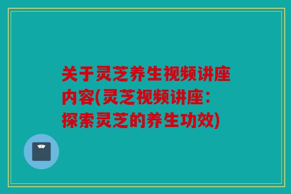 关于灵芝养生视频讲座内容(灵芝视频讲座：探索灵芝的养生功效)
