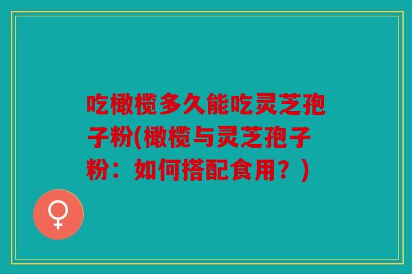 吃橄榄多久能吃灵芝孢子粉(橄榄与灵芝孢子粉：如何搭配食用？)