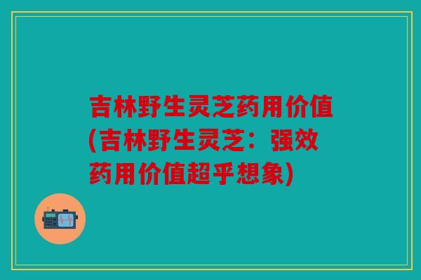 吉林野生灵芝药用价值(吉林野生灵芝：强效药用价值超乎想象)
