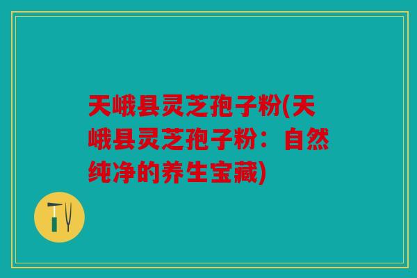 天峨县灵芝孢子粉(天峨县灵芝孢子粉：自然纯净的养生宝藏)