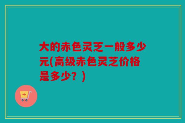 大的赤色灵芝一般多少元(高级赤色灵芝价格是多少？)