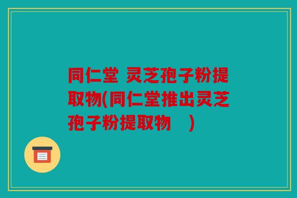 同仁堂 灵芝孢子粉提取物(同仁堂推出灵芝孢子粉提取物　)
