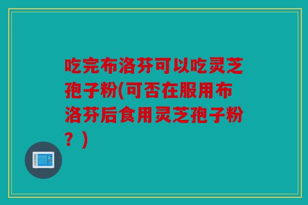 吃完布洛芬可以吃灵芝孢子粉(可否在服用布洛芬后食用灵芝孢子粉？)