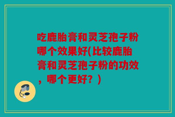 吃鹿胎膏和灵芝孢子粉哪个效果好(比较鹿胎膏和灵芝孢子粉的功效，哪个更好？)