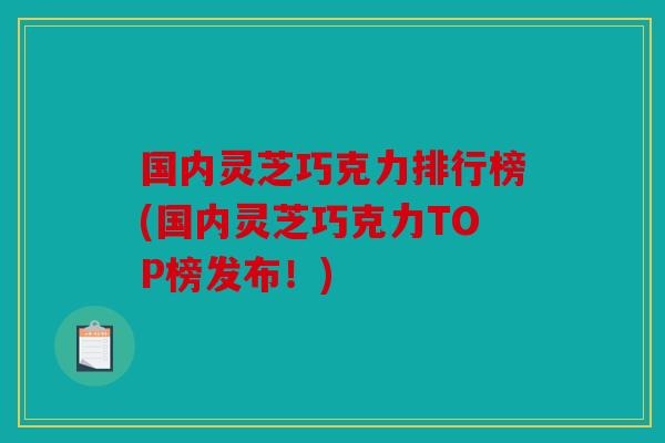 国内灵芝巧克力排行榜(国内灵芝巧克力TOP榜发布！)