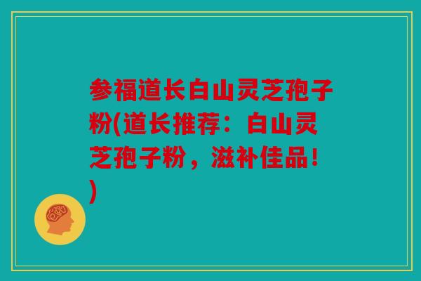 参福道长白山灵芝孢子粉(道长推荐：白山灵芝孢子粉，滋补佳品！)