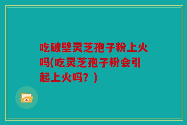 吃破壁灵芝孢子粉上火吗(吃灵芝孢子粉会引起上火吗？)