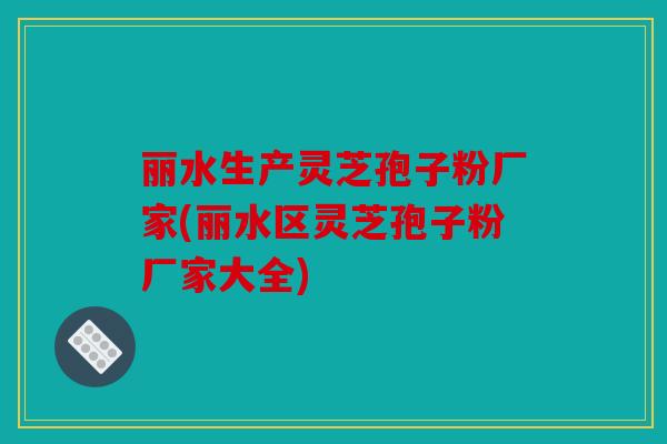 丽水生产灵芝孢子粉厂家(丽水区灵芝孢子粉厂家大全)