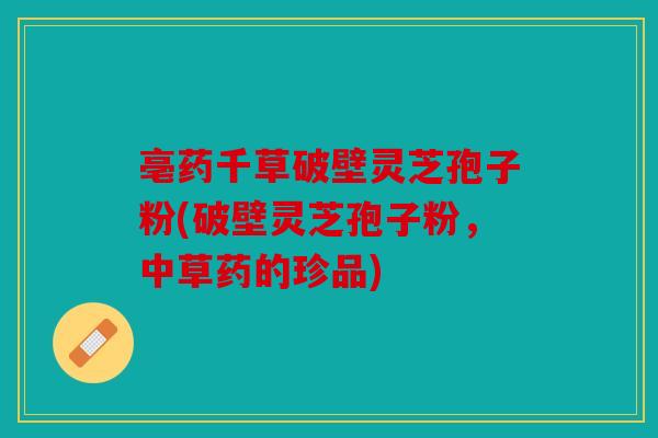 亳药千草破壁灵芝孢子粉(破壁灵芝孢子粉，中草药的珍品)