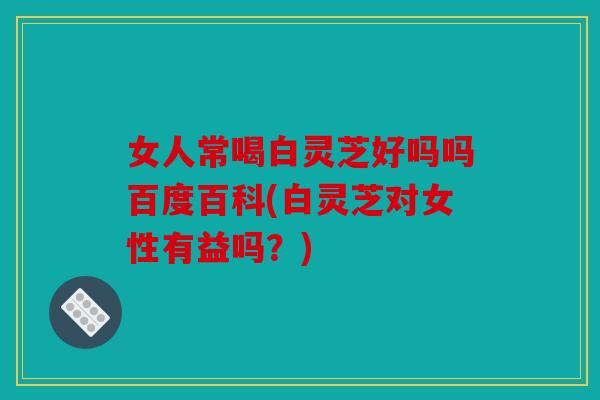 女人常喝白灵芝好吗吗百度百科(白灵芝对女性有益吗？)