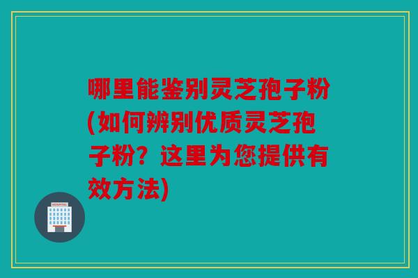 哪里能鉴别灵芝孢子粉(如何辨别优质灵芝孢子粉？这里为您提供有效方法)