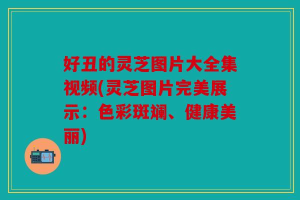 好丑的灵芝图片大全集视频(灵芝图片完美展示：色彩斑斓、健康美丽)