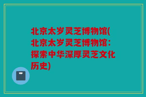 北京太岁灵芝博物馆(北京太岁灵芝博物馆：探索中华深厚灵芝文化历史)