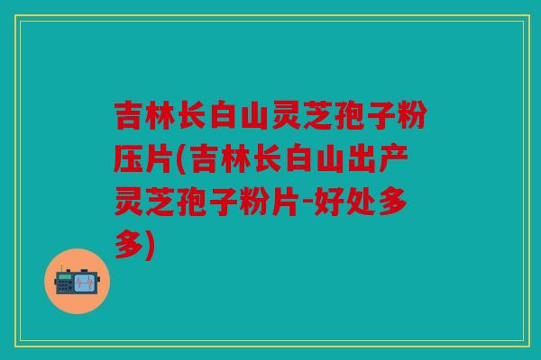 吉林长白山灵芝孢子粉压片(吉林长白山出产灵芝孢子粉片-好处多多)