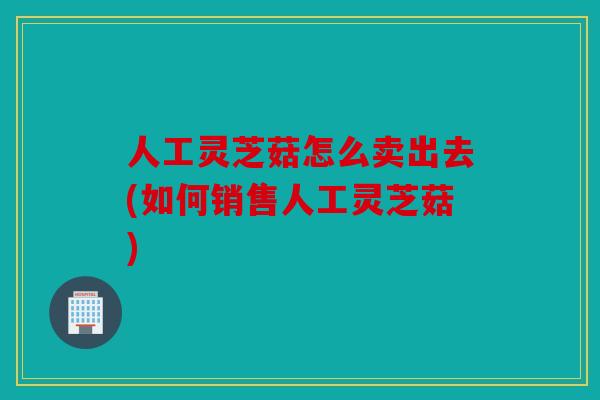 人工灵芝菇怎么卖出去(如何销售人工灵芝菇)