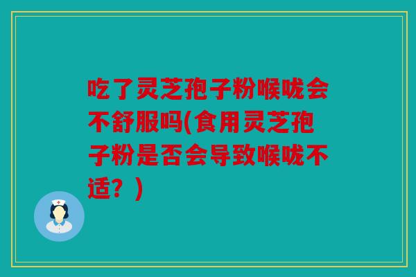 吃了灵芝孢子粉喉咙会不舒服吗(食用灵芝孢子粉是否会导致喉咙不适？)