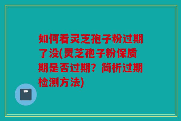 如何看灵芝孢子粉过期了没(灵芝孢子粉保质期是否过期？简析过期检测方法)