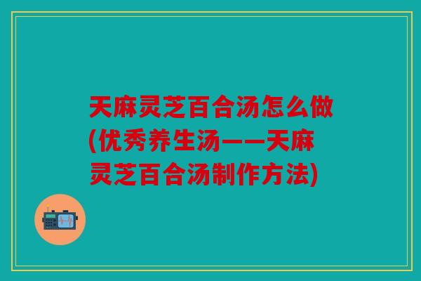 天麻灵芝百合汤怎么做(优秀养生汤——天麻灵芝百合汤制作方法)