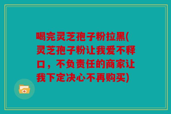 喝完灵芝孢子粉拉黑(灵芝孢子粉让我爱不释口，不负责任的商家让我下定决心不再购买)
