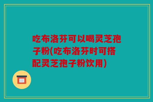 吃布洛芬可以喝灵芝孢子粉(吃布洛芬时可搭配灵芝孢子粉饮用)
