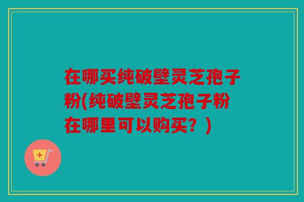 在哪买纯破壁灵芝孢子粉(纯破壁灵芝孢子粉在哪里可以购买？)