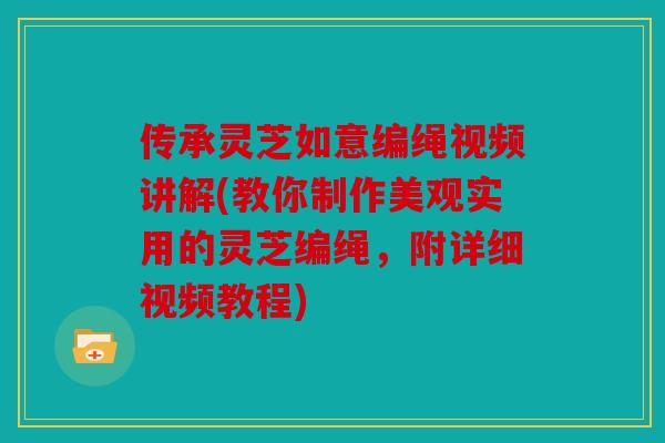 传承灵芝如意编绳视频讲解(教你制作美观实用的灵芝编绳，附详细视频教程)