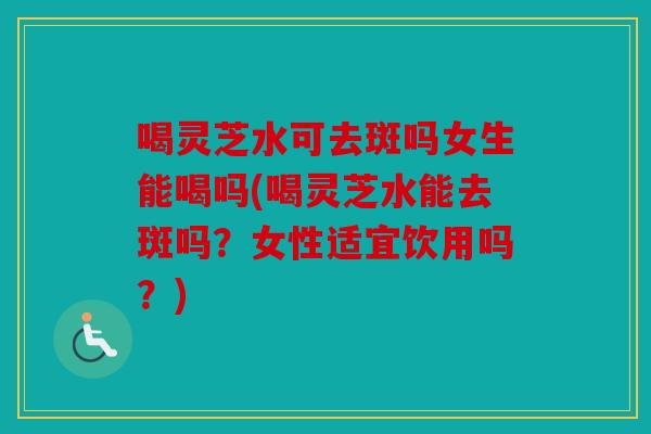 喝灵芝水可去斑吗女生能喝吗(喝灵芝水能去斑吗？女性适宜饮用吗？)