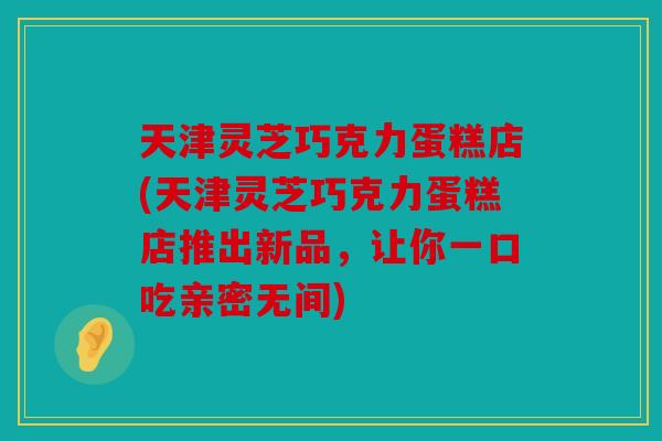 天津灵芝巧克力蛋糕店(天津灵芝巧克力蛋糕店推出新品，让你一口吃亲密无间)