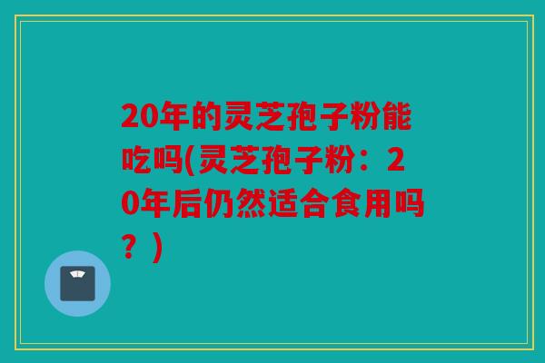 20年的灵芝孢子粉能吃吗(灵芝孢子粉：20年后仍然适合食用吗？)