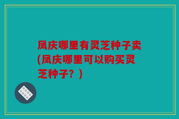 凤庆哪里有灵芝种子卖(凤庆哪里可以购买灵芝种子？)