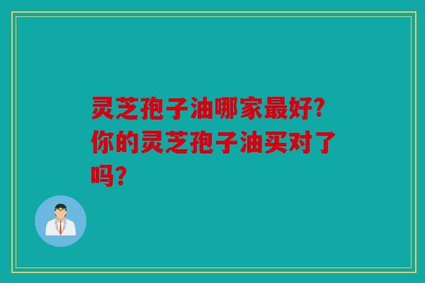 灵芝孢子油哪家好?你的灵芝孢子油买对了吗？