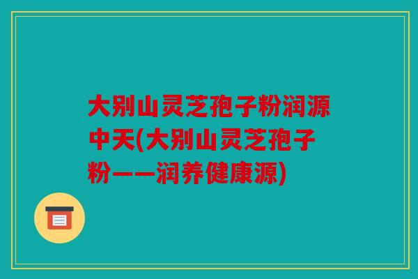 大别山灵芝孢子粉润源中天(大别山灵芝孢子粉——润养健康源)