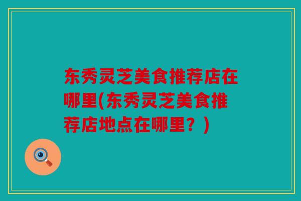 东秀灵芝美食推荐店在哪里(东秀灵芝美食推荐店地点在哪里？)