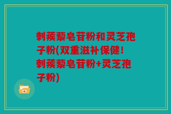 刺蒺藜皂苷粉和灵芝孢子粉(双重滋补保健！刺蒺藜皂苷粉+灵芝孢子粉)