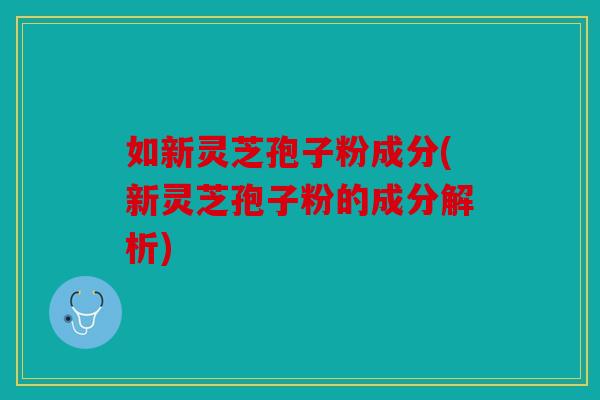 如新灵芝孢子粉成分(新灵芝孢子粉的成分解析)