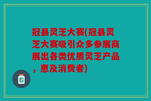 冠县灵芝大赛(冠县灵芝大赛吸引众多参展商展出各类优质灵芝产品，惠及消费者)