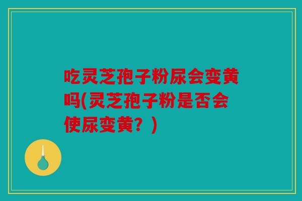 吃灵芝孢子粉尿会变黄吗(灵芝孢子粉是否会使尿变黄？)
