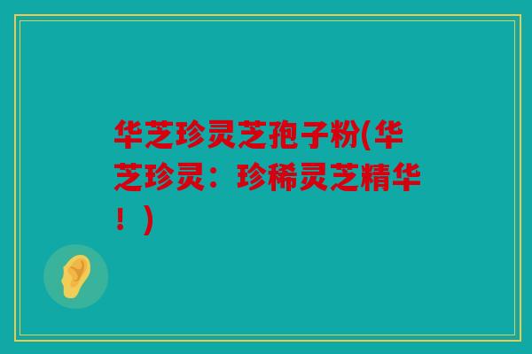 华芝珍灵芝孢子粉(华芝珍灵：珍稀灵芝精华！)