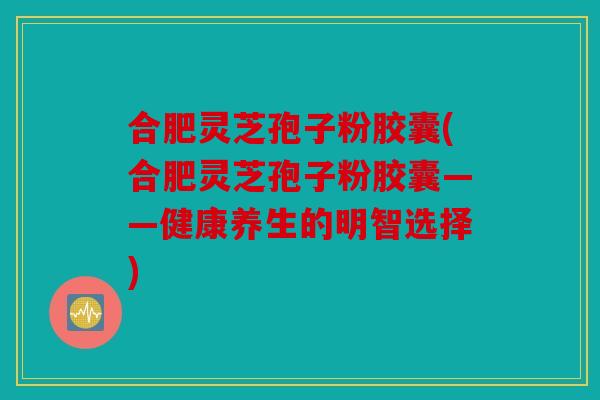 合肥灵芝孢子粉胶囊(合肥灵芝孢子粉胶囊——健康养生的明智选择)