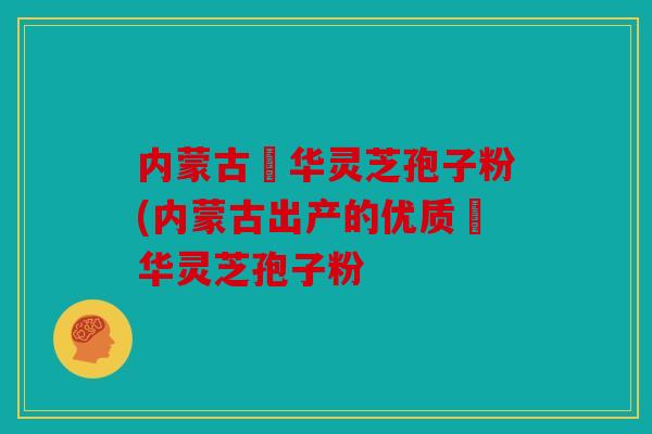 内蒙古錦华灵芝孢子粉(内蒙古出产的优质錦华灵芝孢子粉