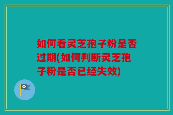 如何看灵芝孢子粉是否过期(如何判断灵芝孢子粉是否已经失效)