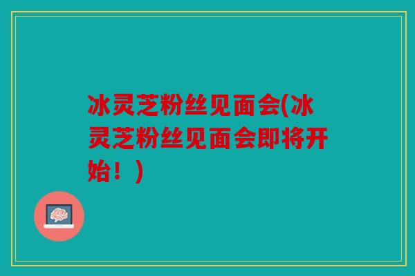 冰灵芝粉丝见面会(冰灵芝粉丝见面会即将开始！)