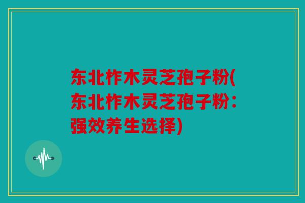东北柞木灵芝孢子粉(东北柞木灵芝孢子粉：强效养生选择)