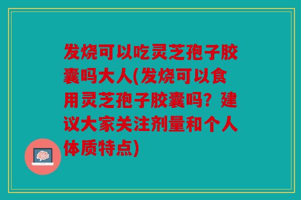 发烧可以吃灵芝孢子胶囊吗大人(发烧可以食用灵芝孢子胶囊吗？建议大家关注剂量和个人体质特点)