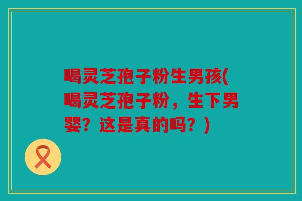 喝灵芝孢子粉生男孩(喝灵芝孢子粉，生下男婴？这是真的吗？)