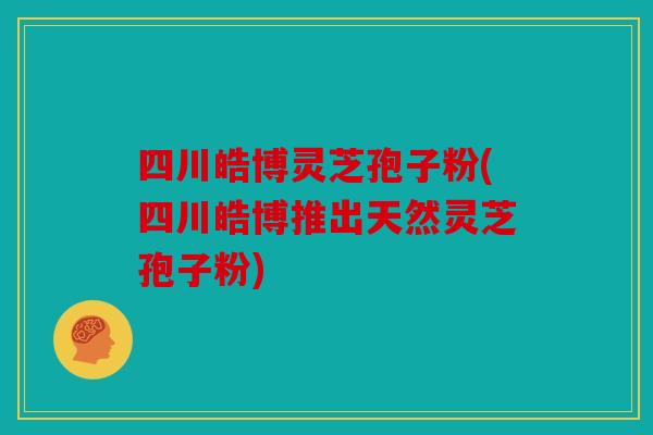 四川皓博灵芝孢子粉(四川皓博推出天然灵芝孢子粉)