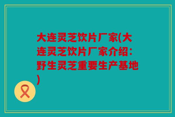 大连灵芝饮片厂家(大连灵芝饮片厂家介绍：野生灵芝重要生产基地)