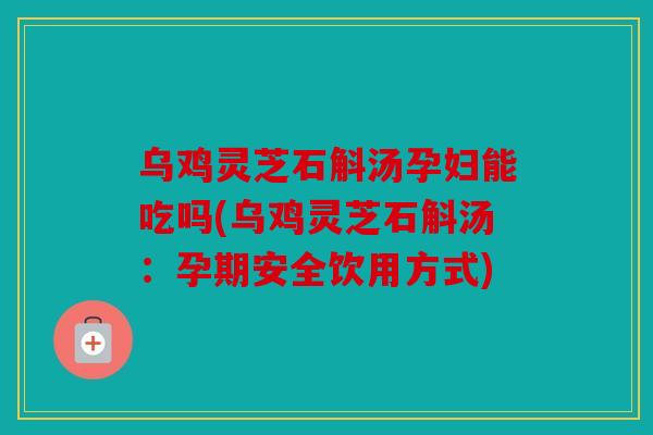 乌鸡灵芝石斛汤孕妇能吃吗(乌鸡灵芝石斛汤：孕期安全饮用方式)